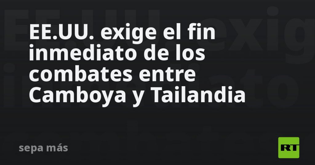 EE.UU. exige el fin inmediato de los combates entre Camboya y Tailandia EE.UU. exige el fin inmediato de los combates entre Camboya y Tailandia